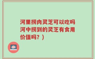 河里捞肉灵芝可以吃吗河中捞到的灵芝有食用价值吗？)