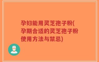 孕妇能用灵芝孢子粉(孕期合适的灵芝孢子粉使用方法与禁忌)
