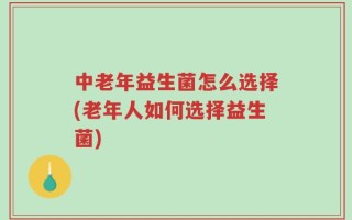 中老年益生菌怎么选择(老年人如何选择益生菌)