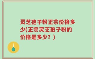灵芝孢子粉正宗价格多少(正宗灵芝孢子粉的价格是多少？)