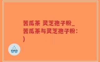 苦瓜茶 灵芝孢子粉_苦瓜茶与灵芝孢子粉：)