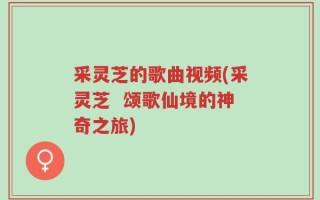 采灵芝的歌曲视频(采灵芝  颂歌仙境的神奇之旅)