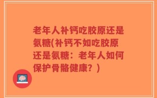 老年人补钙吃胶原还是氨糖(补钙不如吃胶原还是氨糖：老年人如何保护骨骼健康？)