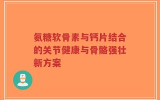 氨糖软骨素与钙片结合的关节健康与骨骼强壮新方案