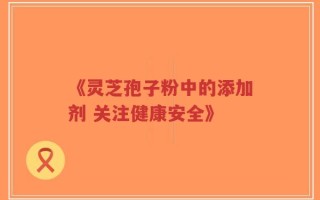 《灵芝孢子粉中的添加剂 关注健康安全》