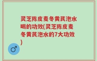 灵芝陈皮麦冬黄芪泡水喝的功效(灵芝陈皮麦冬黄芪泡水的7大功效)