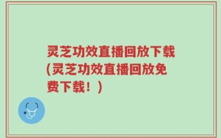 灵芝功效直播回放下载(灵芝功效直播回放免费下载！)