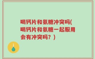 喝钙片和氨糖冲突吗(喝钙片和氨糖一起服用会有冲突吗？)