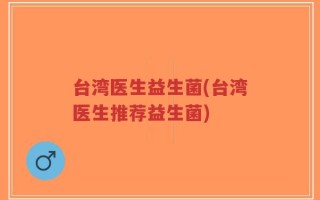 台湾医生益生菌(台湾医生推荐益生菌)