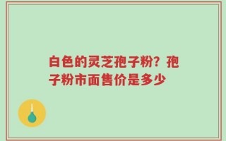 白色的灵芝孢子粉？孢子粉市面售价是多少