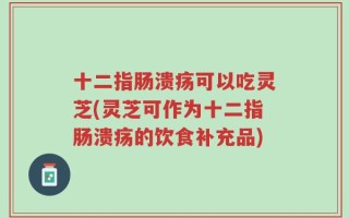 十二指肠溃疡可以吃灵芝(灵芝可作为十二指肠溃疡的饮食补充品)