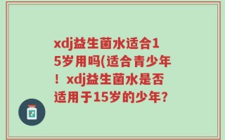 xdj益生菌水适合15岁用吗(适合青少年！xdj益生菌水是否适用于15岁的少年？
