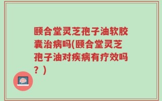 颐合堂灵芝孢子油软胶囊治病吗(颐合堂灵芝孢子油对疾病有疗效吗？)