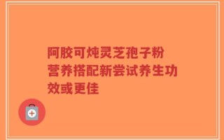 阿胶可炖灵芝孢子粉 营养搭配新尝试养生功效或更佳