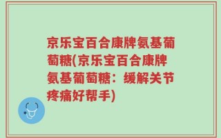 京乐宝百合康牌氨基葡萄糖(京乐宝百合康牌氨基葡萄糖：缓解关节疼痛好帮手)