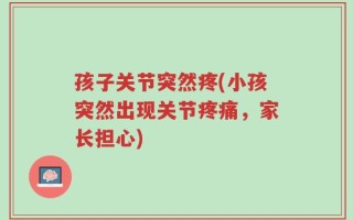 孩子关节突然疼(小孩突然出现关节疼痛，家长担心)