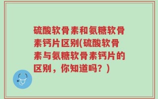硫酸软骨素和氨糖软骨素钙片区别(硫酸软骨素与氨糖软骨素钙片的区别，你知道吗？)