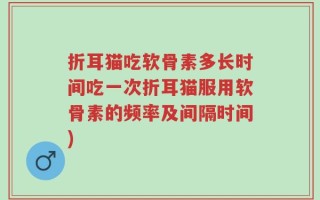 折耳猫吃软骨素多长时间吃一次折耳猫服用软骨素的频率及间隔时间)