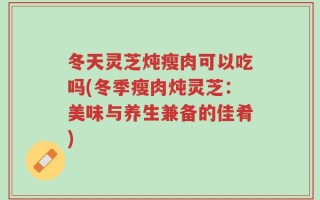 冬天灵芝炖瘦肉可以吃吗(冬季瘦肉炖灵芝：美味与养生兼备的佳肴)
