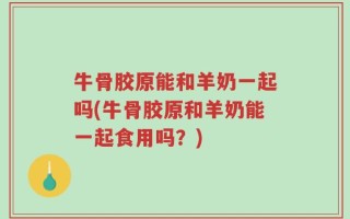 牛骨胶原能和羊奶一起吗(牛骨胶原和羊奶能一起食用吗？)