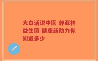 大白话说中医 郭亚林益生菌 健康新助力你知道多少