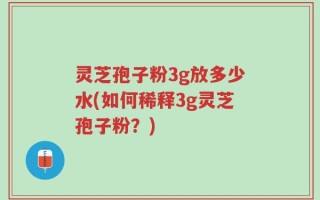 灵芝孢子粉3g放多少水(如何稀释3g灵芝孢子粉？)