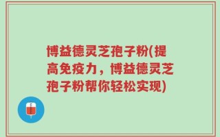 博益德灵芝孢子粉(提高免疫力，博益德灵芝孢子粉帮你轻松实现)