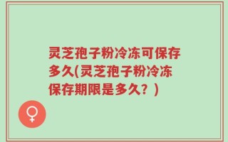 灵芝孢子粉冷冻可保存多久(灵芝孢子粉冷冻保存期限是多久？)