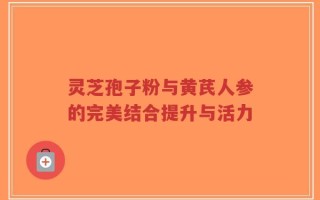 灵芝孢子粉与黄芪人参的完美结合提升与活力