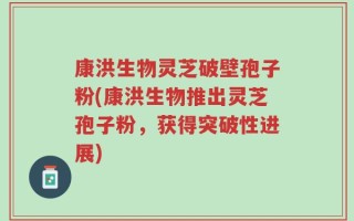 康洪生物灵芝破壁孢子粉(康洪生物推出灵芝孢子粉，获得突破性进展)