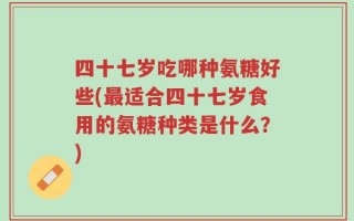 四十七岁吃哪种氨糖好些(最适合四十七岁食用的氨糖种类是什么？)
