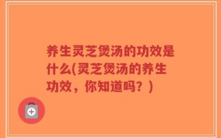 养生灵芝煲汤的功效是什么(灵芝煲汤的养生功效，你知道吗？)