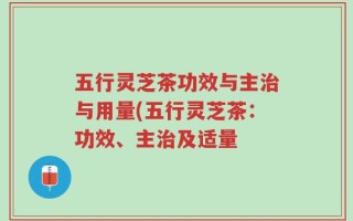 五行灵芝茶功效与主治与用量(五行灵芝茶：功效、主治及适量