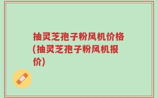 抽灵芝孢子粉风机价格(抽灵芝孢子粉风机报价)
