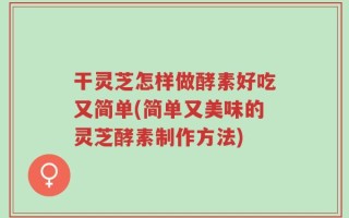 干灵芝怎样做酵素好吃又简单(简单又美味的灵芝酵素制作方法)
