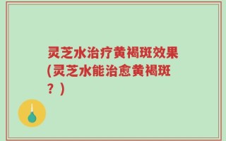 灵芝水治疗黄褐斑效果(灵芝水能治愈黄褐斑？)