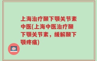 上海治疗颞下颚关节紊中医(上海中医治疗颞下颚关节紊，缓解颞下颚疼痛)