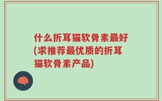 什么折耳猫软骨素最好(求推荐最优质的折耳猫软骨素产品)