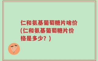 仁和氨基葡萄糖片啥价(仁和氨基葡萄糖片价格是多少？)
