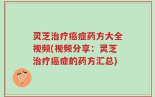 灵芝治疗癌症药方大全视频(视频分享：灵芝治疗癌症的药方汇总)