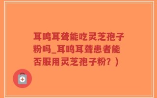 耳鸣耳聋能吃灵芝孢子粉吗_耳鸣耳聋患者能否服用灵芝孢子粉？)