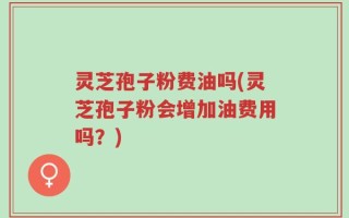 灵芝孢子粉费油吗(灵芝孢子粉会增加油费用吗？)