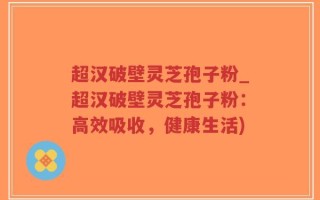 超汉破壁灵芝孢子粉_超汉破壁灵芝孢子粉：高效吸收，健康生活)