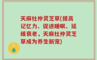 天麻杜仲灵芝草(提高记忆力、促进睡眠、延缓衰老，天麻杜仲灵芝草成为养生新宠)
