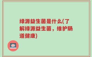 绿源益生菌是什么(了解绿源益生菌，维护肠道健康)