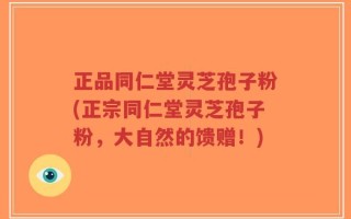 正品同仁堂灵芝孢子粉(正宗同仁堂灵芝孢子粉，大自然的馈赠！)