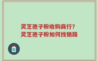 灵芝孢子粉收购商行？灵芝孢子粉如何找销路