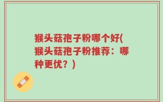 猴头菇孢子粉哪个好(猴头菇孢子粉推荐：哪种更优？)