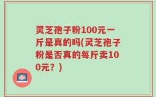 灵芝孢子粉100元一斤是真的吗(灵芝孢子粉是否真的每斤卖100元？)