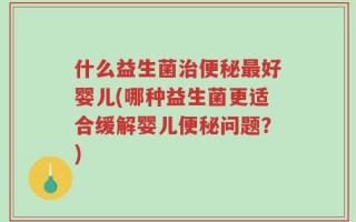 什么益生菌治便秘最好婴儿(哪种益生菌更适合缓解婴儿便秘问题？)